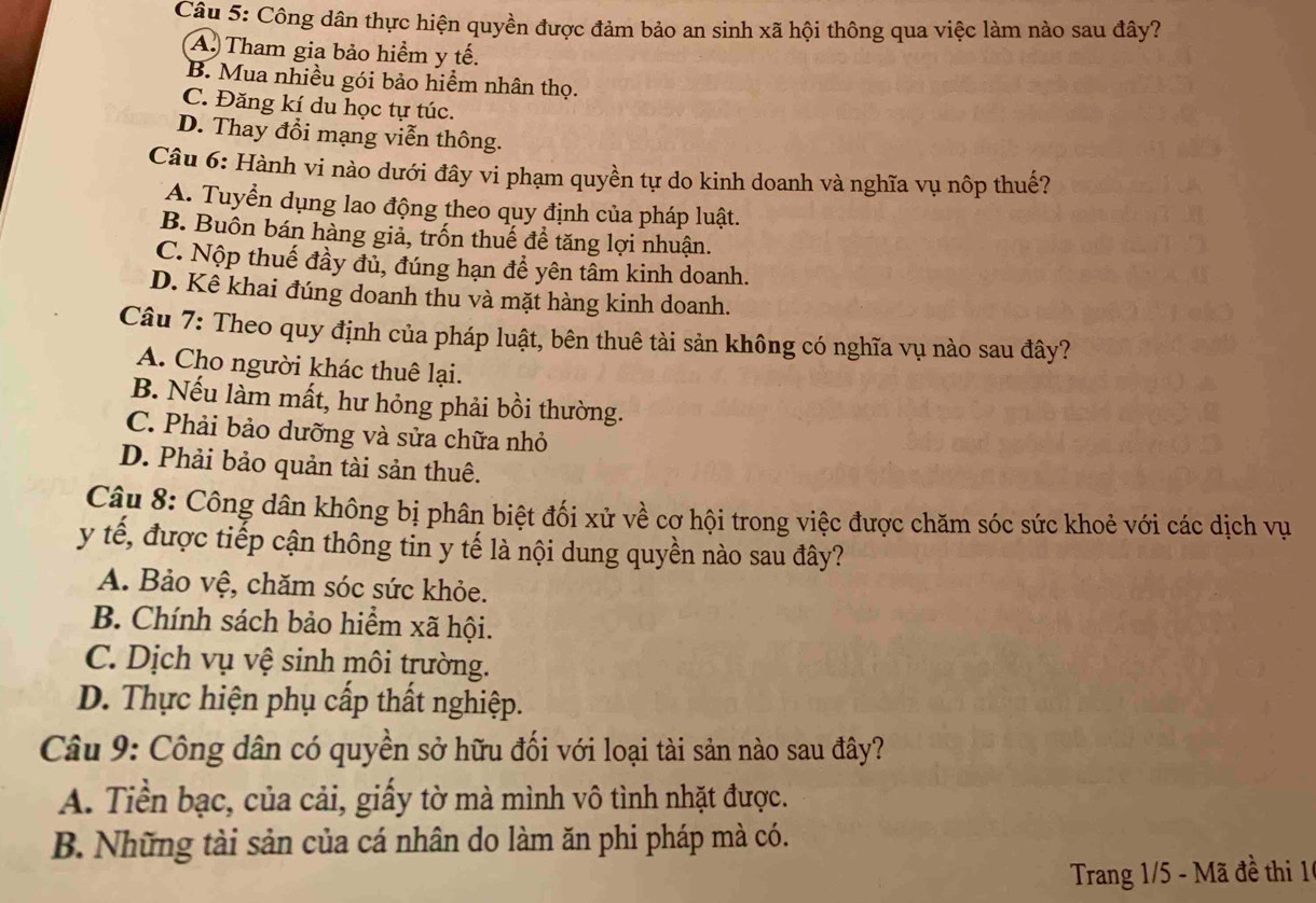 Công dân thực hiện quyền được đảm bảo an sinh xã hội thông qua việc làm nào sau đây?
A. Tham gia bảo hiểm y tế.
B. Mua nhiều gói bảo hiểm nhân thọ.
C. Đăng kí du học tự túc.
D. Thay đổi mạng viễn thông.
Câu 6: Hành vi nào dưới đây vi phạm quyền tự do kinh doanh và nghĩa vụ nôp thuế?
A. Tuyển dụng lao động theo quy định của pháp luật.
B. Buôn bán hàng giả, trốn thuế để tăng lợi nhuận.
C. Nộp thuế đầy đủ, đúng hạn để yên tâm kinh doanh.
D. Kê khai đúng doanh thu và mặt hàng kinh doanh.
Câu 7: Theo quy định của pháp luật, bên thuê tài sản không có nghĩa vụ nào sau đây?
A. Cho người khác thuê lại.
B. Nếu làm mất, hư hỏng phải bồi thường.
C. Phải bảo dưỡng và sửa chữa nhỏ
D. Phải bảo quản tài sản thuê.
Câu 8: Công dân không bị phân biệt đối xử về cơ hội trong việc được chăm sóc sức khoẻ với các dịch vụ
y tế, được tiếp cận thông tin y tế là nội dung quyền nào sau đây?
A. Bảo vệ, chăm sóc sức khỏe.
B. Chính sách bảo hiểm xã hội.
C. Dịch vụ vệ sinh môi trường.
D. Thực hiện phụ cấp thất nghiệp.
Câu 9: Công dân có quyền sở hữu đối với loại tài sản nào sau đây?
A. Tiền bạc, của cải, giấy tờ mà mình vô tình nhặt được.
B. Những tài sản của cá nhân do làm ăn phi pháp mà có.
Trang 1/5 - Mã đề thi 16