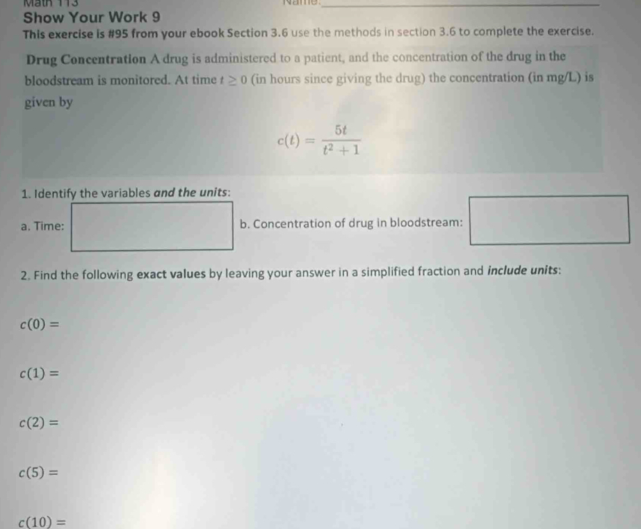 Mäth 113 Name_ 
Show Your Work 9 
This exercise is #95 from your ebook Section 3.6 use the methods in section 3.6 to complete the exercise. 
Drug Concentration A drug is administered to a patient, and the concentration of the drug in the 
bloodstream is monitored. At time t≥ 0 (in hours since giving the drug) the concentration (in mg/L) is 
given by
c(t)= 5t/t^2+1 
1. Identify the variables and the units: 
a. Time: b. Concentration of drug in bloodstream: □ 
2. Find the following exact values by leaving your answer in a simplified fraction and include units:
c(0)=
c(1)=
c(2)=
c(5)=
c(10)=