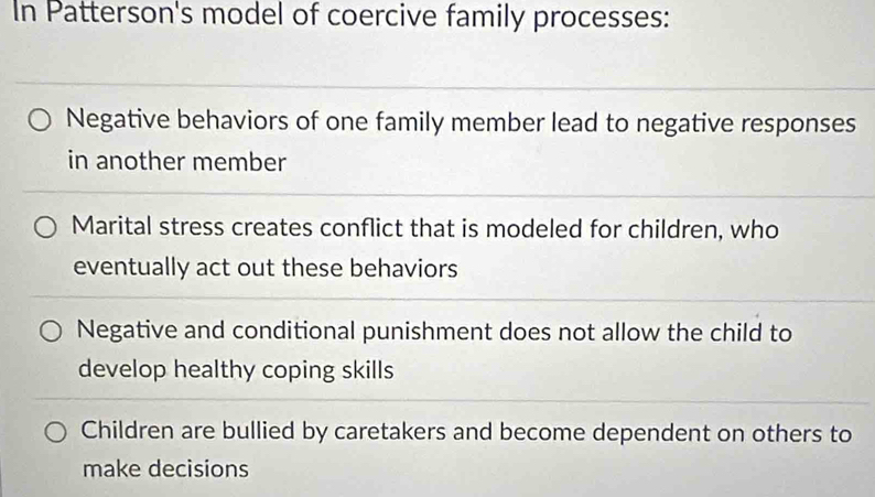 In Patterson's model of coercive family processes:
Negative behaviors of one family member lead to negative responses
in another member
Marital stress creates conflict that is modeled for children, who
eventually act out these behaviors
Negative and conditional punishment does not allow the child to
develop healthy coping skills
Children are bullied by caretakers and become dependent on others to
make decisions