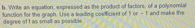 Write an equation, expressed as the product of factors, of a polynomial 
function for the graph. Use a leading coefficient of 1 or - 1 and make the 
degree of f as small as possible.