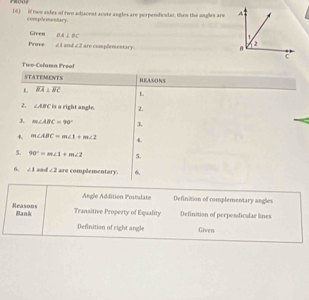 If two sides of two adjacent acute angles are perpendicular, then the angles are 
complementary. 
Given BA⊥ BC
Prove ∠ 1 and ∠ 2 are complementary. 
Two-Column Proof 
STATEMENTS REASONS 
1. overline BA⊥ overline BC
1. 
2. ∠ ABC is a right angle. 2. 
3. m∠ ABC=90° 3. 
4. m∠ ABC=m∠ 1+m∠ 2 4. 
5. 90°=m∠ 1+m∠ 2 5. 
6. ∠ 1 and ∠ 2 are complementary. 6. 
Angle Addition Postulate Definition of complementary angles 
Reasons Transitive Property of Equality Definition of perpendicular lines 
Bank 
Definition of right angle Given