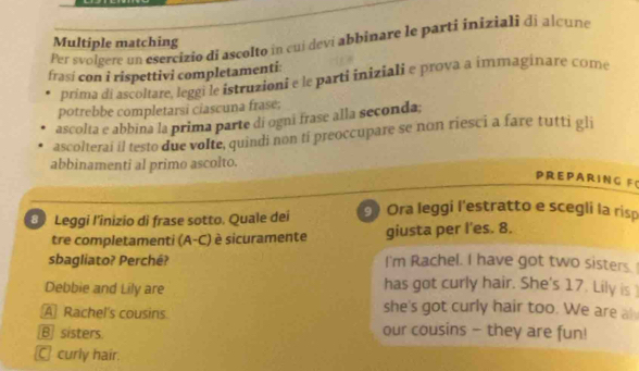 Per svolgere un esercizio di ascolto in cuj devi abbinare le parti iniziali di alcune
Multiple matching
frasí con i rispettivi completamenti:
prima di ascoltare, leggi le istruzioni e le parti iniziali e prova a immaginare come
potrebbe completarsi ciascuna frase;
ascolta e abbina la prima parte di ogni frase alla seconda;
ascolterai il testo due volte, quindi non ti preoccupare se non riesci a fare tutti gli
abbinamenti al primo ascolto.
PRE P ARING F(
D Leggi I’inizio di frase sotto. Quale dei Ora leggi l'estratto e scegli la risp
tre completamenti (A-C) è sicuramente giusta per l'es. 8.
sbagliato? Perchê? I'm Rachel. I have got two sisters.
Debbie and Lily are
has got curly hair. She's 17. Lily is
A Rachel's cousins
she's got curly hair too. We are al
B] sisters our cousins - they are fun!
C curly hair.