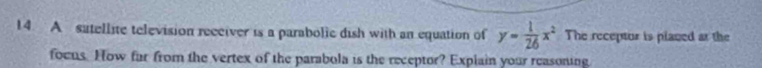 A sutellite television reeciver is a parabolic dish with an equation of y= 1/26 x^2 The receptur is placed at the 
focus. How far from the vertex of the parabola is the receptor? Explain your reasoning
