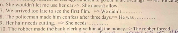 go out i the evemiigs. a, M. Pieme 
6. She wouldn't let me use her car.->. She doesn't allow 
7. We arrived too late to see the first film. -> We didn’t ……_ 
8. The policeman made him confess after three days. > He was …… 
9. Her hair needs cutting. => She needs ….. 
10. The robber made the bank clerk give him all the money.-> The robber forced