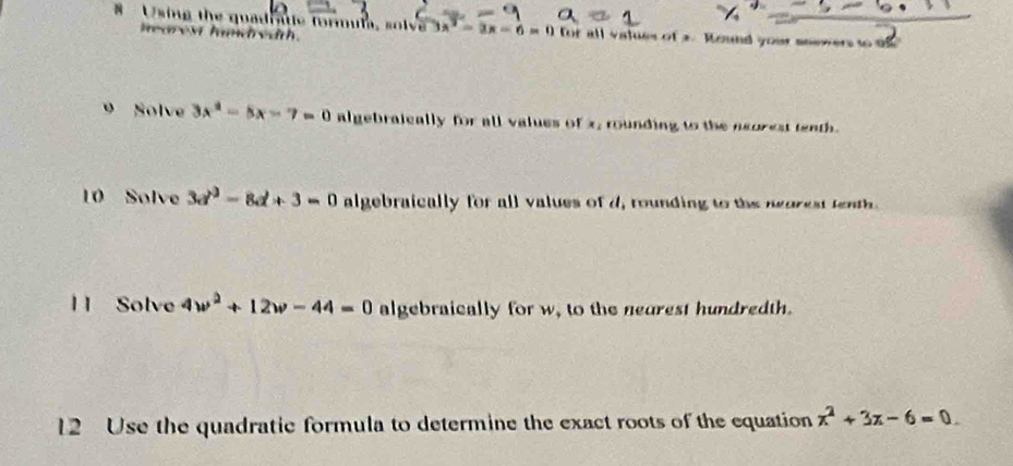 # Using the quadratle formula, s lv 3x^2-3x-6=0 for all values of a. Round your snewers to of 
v ha m v th . 
9 Solve 3x^2-5x-7=0 algebraically for all values of x, rounding to the neorest tenth. 
10 Solve 3d^3-8d+3=0 algebraically for all values of d, rounding to the neorest tenth. 
1 1 Solve 4w^2+12w-44=0 algebraically for w, to the neurest hundredth. 
12 Use the quadratic formula to determine the exact roots of the equation x^2+3x-6=0.