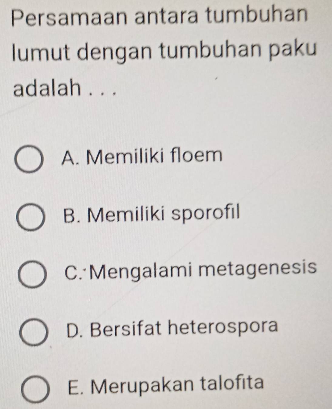 Persamaan antara tumbuhan
lumut dengan tumbuhan paku
adalah . . .
A. Memiliki floem
B. Memiliki sporofıl
C. Mengalami metagenesis
D. Bersifat heterospora
E. Merupakan talofita