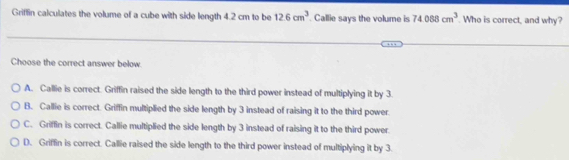 Griffin calculates the volume of a cube with side length 4.2 cm to be 12.6cm^3. Callie says the volume is 74088cm^3. Who is correct, and why?
Choose the correct answer below.
A. Callie is correct. Griffin raised the side length to the third power instead of multiplying it by 3.
B. Callie is correct. Griffin multiplied the side length by 3 instead of raising it to the third power.
C. Griffin is correct. Callie multiplied the side length by 3 instead of raising it to the third power.
D. Griffin is correct. Callie raised the side length to the third power instead of multiplying it by 3.