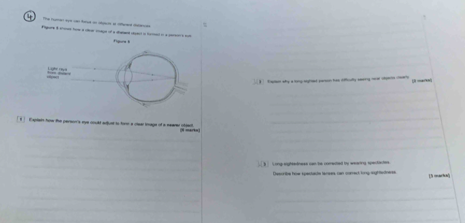 The human eye can focus on objects at different distances 
Figure 5 shows how a clear image of a distant object is formed in a person's eye 
Figure 5 
. 2 Explain why a long-sighted person has dificulty seeing near objects clearly [2 marks] 
_ 
_ 
1 Explain how the person's eye could adjust to form a clear Image of a nearer object. [6 marks]__ 
_ 
_ 
_ 
_ 
3 Long-sightedness can be corrected by wearing spectactes. 
Describe how spectacle lenses can correct long-sightedness. [3 marks] 
_ 
_ 
_ 
_