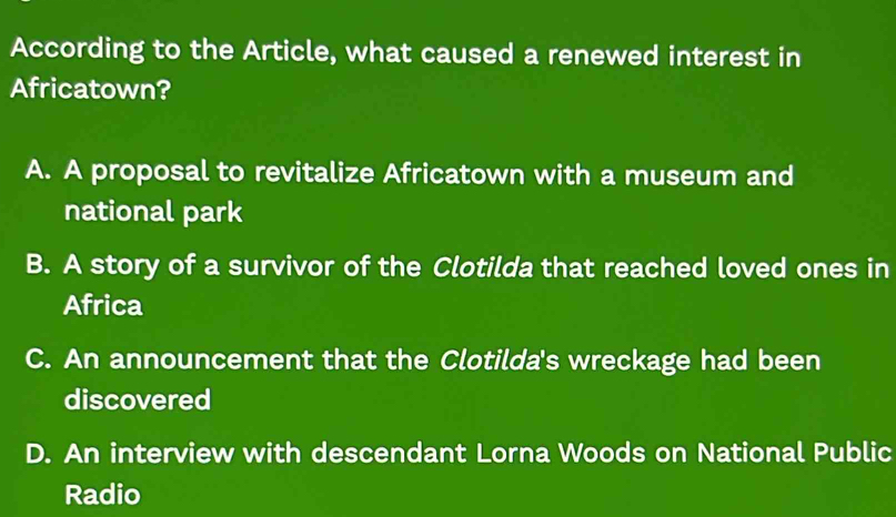 According to the Article, what caused a renewed interest in
Africatown?
A. A proposal to revitalize Africatown with a museum and
national park
B. A story of a survivor of the Clotilda that reached loved ones in
Africa
C. An announcement that the Clotilda's wreckage had been
discovered
D. An interview with descendant Lorna Woods on National Public
Radio