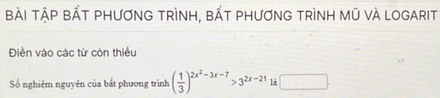 BÀI tậP bẤT PHƯơnG tRìNH, bẤT phươnG tRìnH mũ vÀ LOGArIt 
Điền vào các từ còn thiếu 
Số nghiệm nguyên của bất phương trình ( 1/3 )^2x^2-3x-7>3^(2x-21) là □ .