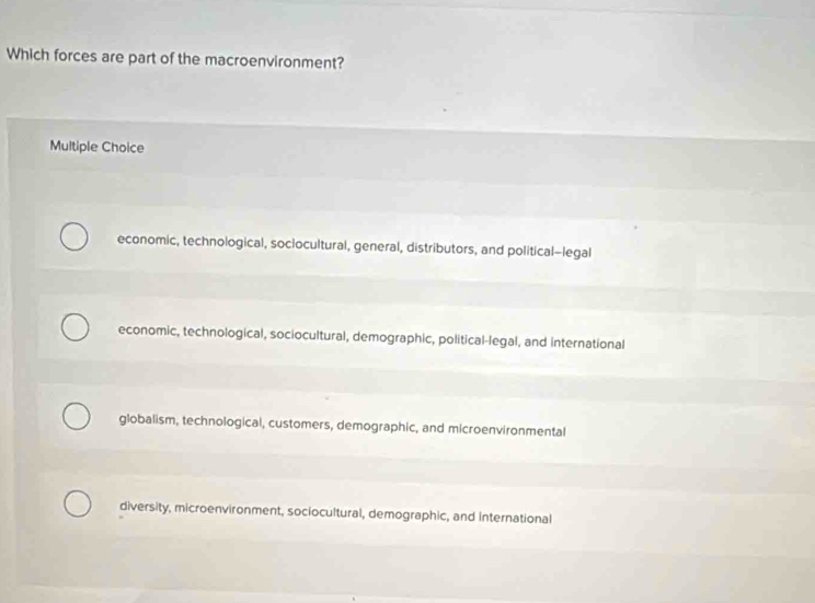 Which forces are part of the macroenvironment?
Multiple Choice
economic, technological, soclocultural, general, distributors, and political-legal
economic, technological, sociocultural, demographic, political-legal, and international
globalism, technological, customers, demographic, and microenvironmental
diversity, microenvironment, sociocultural, demographic, and international