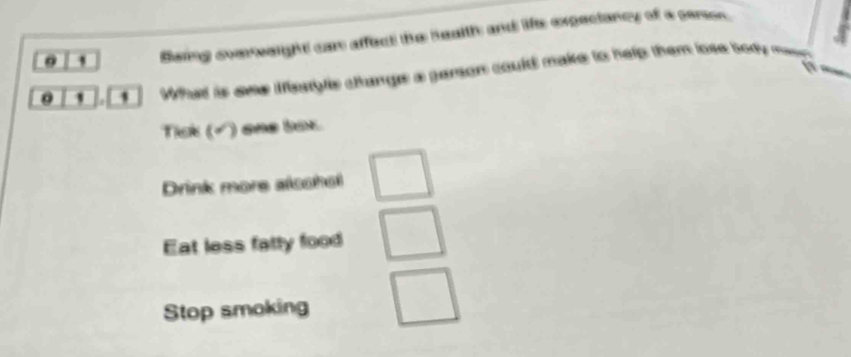 Baing svereeight car affect the heuith and life expeciancy of a cerson. 
' . ' What is ome Mestyle changs a ganson could make to help them lose body ma 
Tick (√) one box 
Drink more alcchol 
Eat less fatty food 
Stop smoking