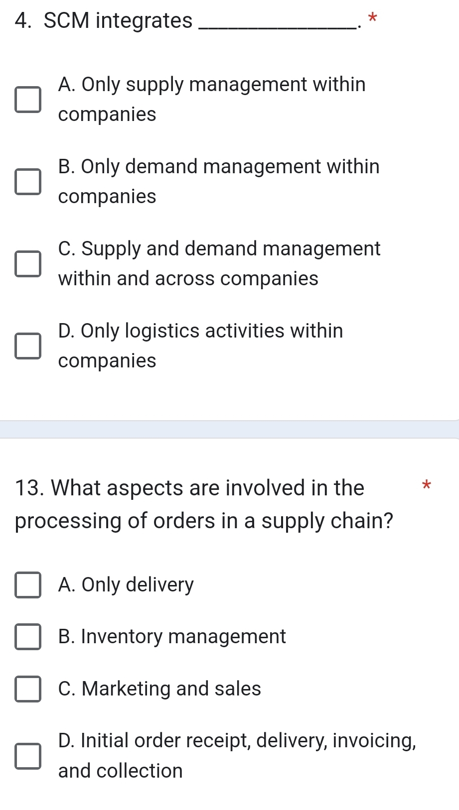 SCM integrates _.. *
A. Only supply management within
companies
B. Only demand management within
companies
C. Supply and demand management
within and across companies
D. Only logistics activities within
companies
13. What aspects are involved in the
*
processing of orders in a supply chain?
A. Only delivery
B. Inventory management
C. Marketing and sales
D. Initial order receipt, delivery, invoicing,
and collection