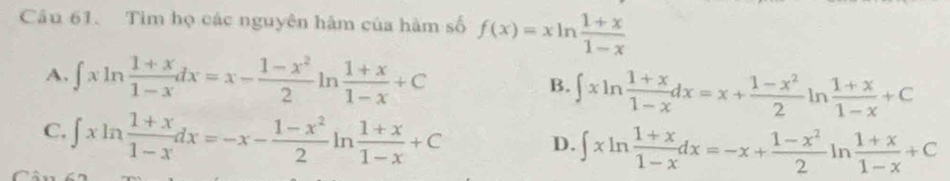 Tim họ các nguyên hâm của hàm số f(x)=xln  (1+x)/1-x 
A. ∈t xln  (1+x)/1-x dx=x- (1-x^2)/2 ln  (1+x)/1-x +C
B. ∈t xln  (1+x)/1-x dx=x+ (1-x^2)/2 ln  (1+x)/1-x +C
C. ∈t xln  (1+x)/1-x dx=-x- (1-x^2)/2 ln  (1+x)/1-x +C
D. ∈t xln  (1+x)/1-x dx=-x+ (1-x^2)/2 ln  (1+x)/1-x +C