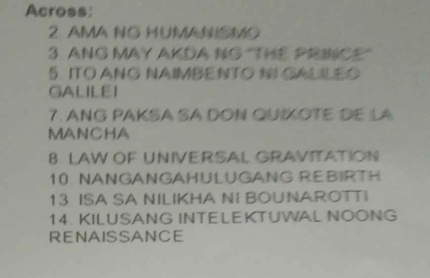 Across: 
2. AMA NG HUMANismO 
3 ANG MAY AKDA NG "THE PRINCE" 
5. ITO ANG NAIMBENTO NI CALILEO 
GALILEI 
7. ANG PAKSA SA DỒN QUIXOTE dE la 
MANCHA 
8. LAW OF UNIVERSAL GRAVITATION 
10 NANGANGAHULUGANG REBIRTH 
13. ISA SA NILIKHA NI BOUNAROTTI 
14. KILUSANG INTELEKTUWAL NOONG 
RENAISSANCE