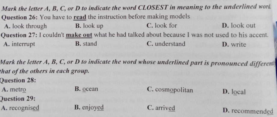 Mark the letter A, B, C, or D to indicate the word CLOSEST in meaning to the underlined word.
Question 26: You have to read the instruction before making models
A. look through B. look up C. look for D. look out
Question 27: I couldn't make out what he had talked about because I was not used to his accent.
A. interrupt B. stand C. understand D. write
Mark the letter A, B, C, or D to indicate the word whose underlined part is pronounced differenty
that of the others in each group.
Question 28:
A. metro B. ocean C. cosmopolitan D. local
Question 29:
A. recognised B. enjoyed C. arrived D. recommended