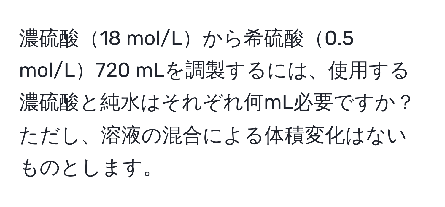 濃硫酸18 mol/Lから希硫酸0.5 mol/L720 mLを調製するには、使用する濃硫酸と純水はそれぞれ何mL必要ですか？ただし、溶液の混合による体積変化はないものとします。