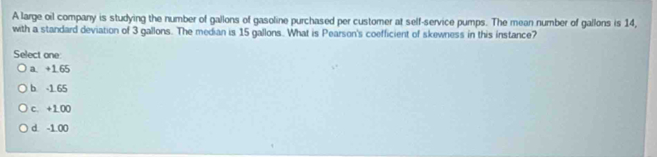 A large oil company is studying the number of gallons of gasoline purchased per customer at self-service pumps. The mean number of gallons is 14,
with a standard deviation of 3 gallons. The median is 15 gallons. What is Pearson's coefficient of skewness in this instance?
Select one:
a. +1.65
b. -1.65
c. +1 00
d. -1.00