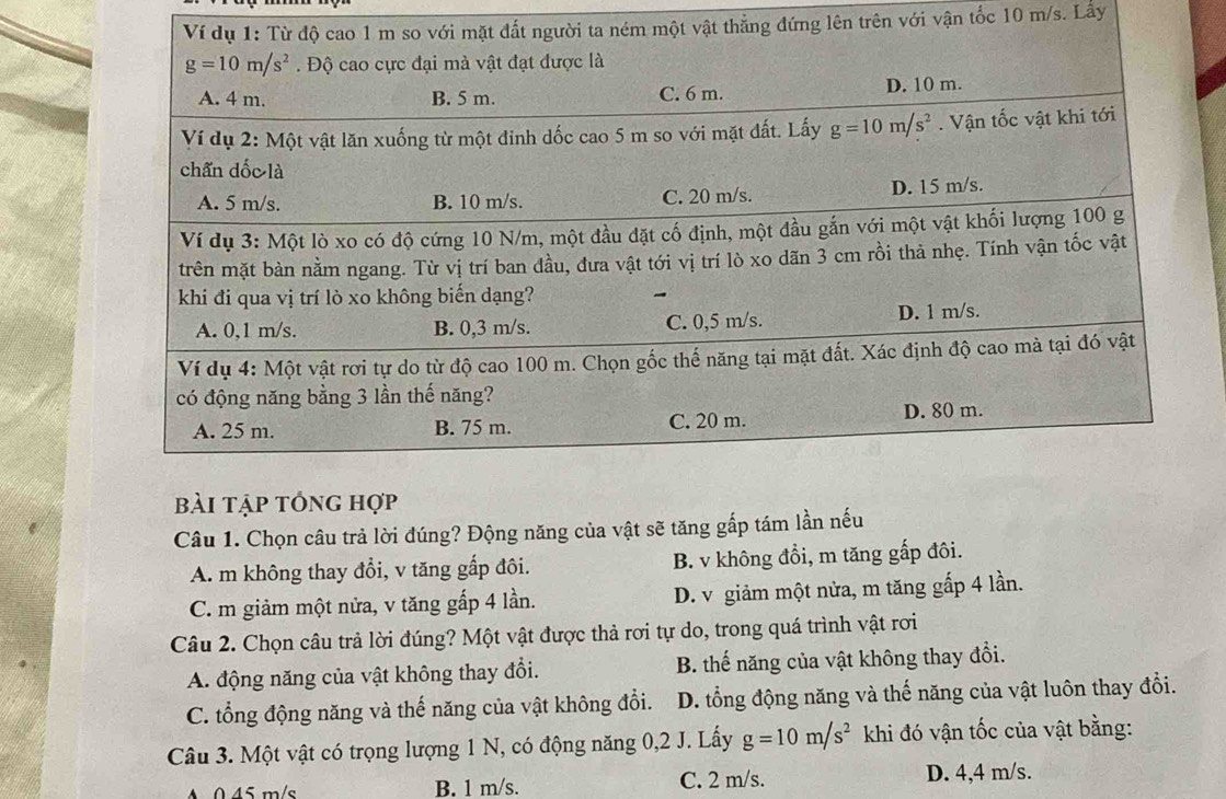 ật thẳng đứng lên trên với vận tốc 10 m/s. Lấy
bài tập tổng hợp
Câu 1. Chọn câu trả lời đúng? Động năng của vật sẽ tăng gấp tám lần nếu
A. m không thay đổi, v tăng gấp đôi. B. v không đồi, m tăng gấp đôi.
C. m giảm một nửa, v tăng gấp 4 lần. D. v giảm một nửa, m tăng gấp 4 lần.
Câu 2. Chọn câu trả lời đúng? Một vật được thả rơi tự do, trong quá trình vật rơi
A. động năng của vật không thay đổi. B. thế năng của vật không thay đổi.
C. tổng động năng và thế năng của vật không đổi. D. tổng động năng và thế năng của vật luôn thay đổi.
Câu 3. Một vật có trọng lượng 1 N, có động năng 0,2 J. Lấy g=10m/s^2 khi đó vận tốc của vật bằng:
A0 45 m/s B. 1 m/s. C. 2 m/s. D. 4,4 m/s.