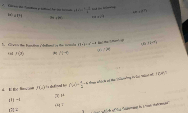 Given the function g defined by the formula g(x)= (x-5)/2  find the following:
(a) g(9) (b) g(0) (c) g(3) (d) g(17)
3. Given the function / defined by the formula f(x)=x^2-4 find the following: (d) f(-2)
(a) f(3) (b) f(-4) (c) f(0)
?
4. If the function f(x) is defined by f(x)= x/2 -6 then which of the following is the value of f(10)
(1) −1 (3) 14
(2) 2 (4) 7
3 then which of the following is a true statement?