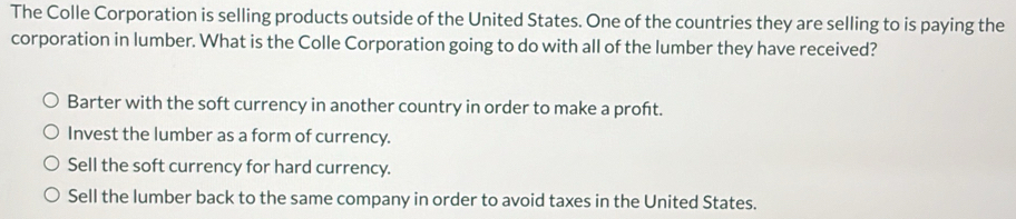 The Colle Corporation is selling products outside of the United States. One of the countries they are selling to is paying the
corporation in lumber. What is the Colle Corporation going to do with all of the lumber they have received?
Barter with the soft currency in another country in order to make a proft.
Invest the lumber as a form of currency.
Sell the soft currency for hard currency.
Sell the lumber back to the same company in order to avoid taxes in the United States.
