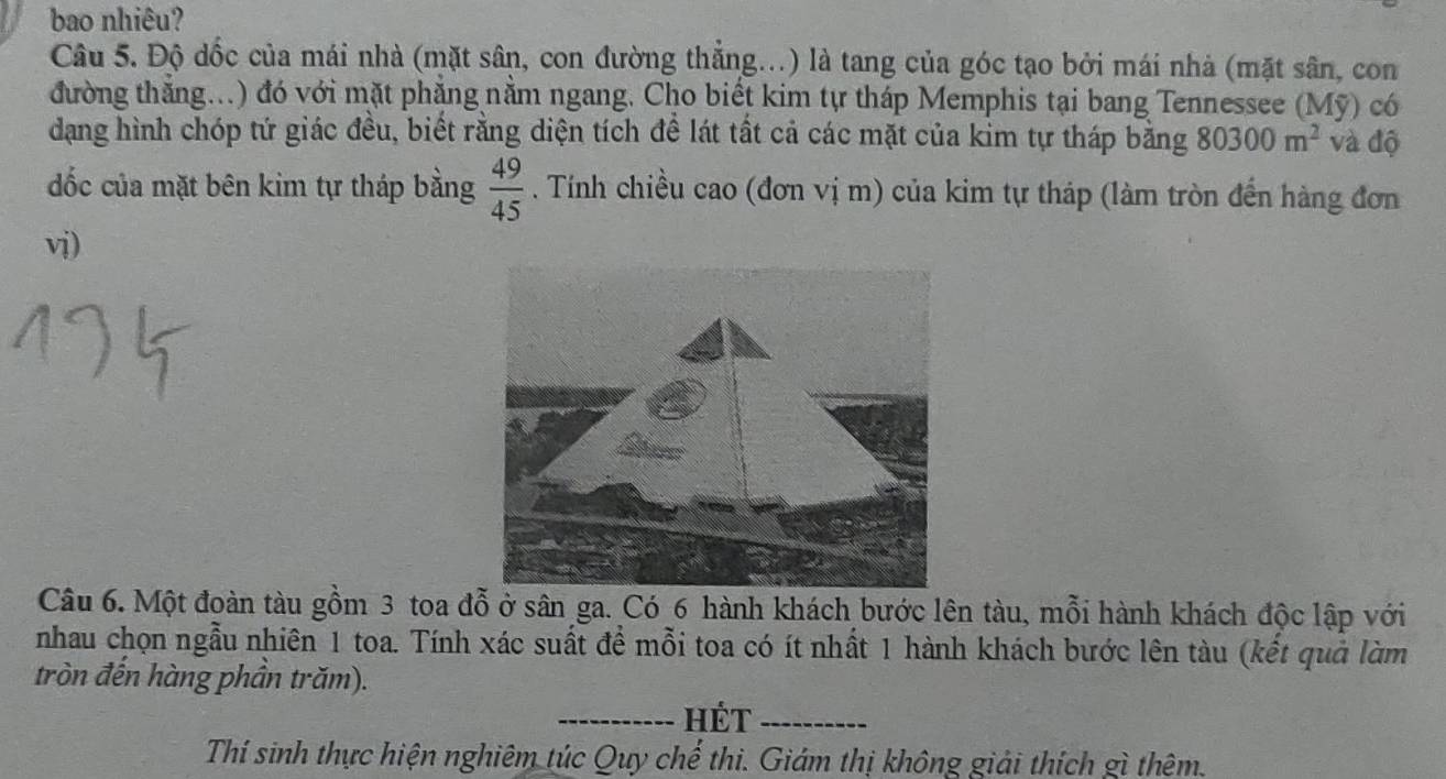 bao nhiêu? 
Câu 5. Độ dốc của mái nhà (mặt sân, con đường thẳng... 1) là tang của góc tạo bởi mái nhà (mặt sân, con 
đường thăng...) đó với mặt phẳng nằm ngang. Cho biết kim tự tháp Memphis tại bang Tennessee (Mỹ) có 
dạng hình chóp tứ giác đều, biết rằng diện tích để lát tất cả các mặt của kim tự tháp bằng 80300m^2 và độ 
dốc của mặt bên kim tự tháp bằng  49/45 . Tính chiều cao (đơn vị m) của kim tự tháp (làm tròn đến hàng đơn 
vi) 
Câu 6. Một đoàn tàu gồm 3 toa đỗ ở sân ga. Có 6 hành khách bước lên tàu, mỗi hành khách độc lập với 
nhau chọn ngẫu nhiên 1 toa. Tính xác suất đề mỗi toa có ít nhất 1 hành khách bước lên tàu (kết quả làm 
tròn đến hàng phần trăm). 
_HÉt_ 
Thí sinh thực hiện nghiêm túc Quy chế thi. Giám thị không giải thích gì thêm.