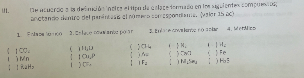 De acuerdo a la definición indica el tipo de enlace formado en los siguientes compuestos;
anotando dentro del paréntesis el número correspondiente. (valor 15 ac)
1. Enlace Iónico 2. Enlace covalente polar 3. Enlace covalente no polar 4. Metálico
[  CO_2
  H_2O
 CH_4  N_2 H_2
  Cu_3P
 Au 【 CaO ( Fe
( ) Mn ( ) F_2   Ni_2Se_3 1 H_2S
  RaH_2
  CF_4