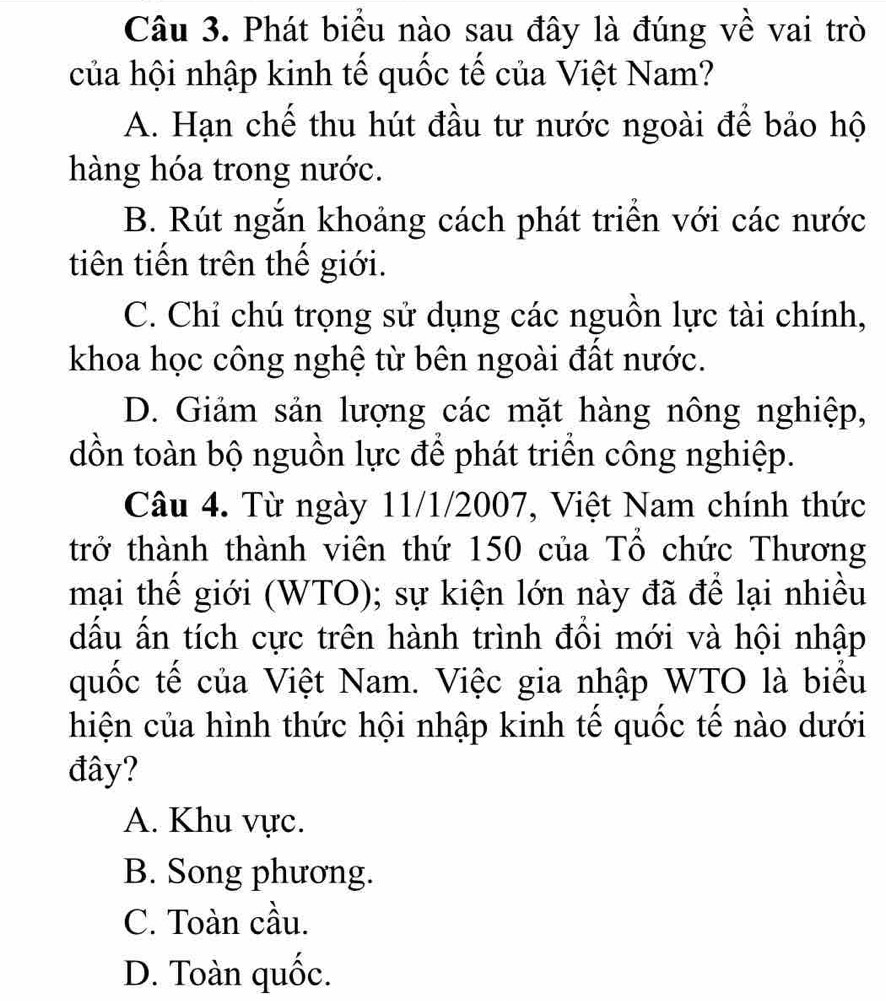 Phát biểu nào sau đây là đúng về vai trò
của hội nhập kinh tế quốc tế của Việt Nam?
A. Hạn chế thu hút đầu tư nước ngoài để bảo hộ
hàng hóa trong nước.
B. Rút ngắn khoảng cách phát triển với các nước
tiên tiền trên thể giới.
C. Chỉ chú trọng sử dụng các nguồn lực tài chính,
khoa học công nghệ từ bên ngoài đất nước.
D. Giảm sản lượng các mặt hàng nông nghiệp,
dồn toàn bộ nguồn lực để phát triển công nghiệp.
Câu 4. Từ ngày 11/1/2007, Việt Nam chính thức
trở thành thành viên thứ 150 của Tổ chức Thương
mại thể giới (WTO); sự kiện lớn này đã để lại nhiều
dấu ấn tích cực trên hành trình đồi mới và hội nhập
quốc tế của Việt Nam. Việc gia nhập WTO là biểu
hiện của hình thức hội nhập kinh tế quốc tế nào dưới
đây?
A. Khu vực.
B. Song phương.
C. Toàn cầu.
D. Toàn quốc.