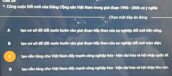 Công cuộc Đổi mới của Đảng Cộng sản Việt Nam trong giai đoạn 1996 - 2006 có ý nghĩa
Chọn một đáp án đúng
A tạo cơ sở để đất nước bước vào giai đoạn tiếp theo của sự nghiệp đổi mới bền vững.
B tạo cơ sở để đất nước bước vào giai đoạn tiếp theo của sự nghiệp đối mới toàn diện.
C tạo nền tảng cho Việt Nam đẩy mạnh công nghiệp hóa - hiện đại hóa và hội nhập quốc tế.
D tạo nền tảng cho Việt Nam đẩy mạnh công nghiệp hóa - hiện đại hóa và hội nhập khu vực.