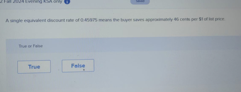 Fall 2024 Evening KSA only Saved
A single equivalent discount rate of 0.45975 means the buyer saves approximately 46 cents per $1 of list price.
True or False
True False