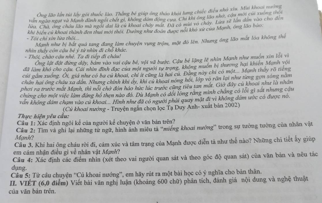 Ông lão lần túi lấy gói thuốc lào. Thằng bé giúp ông tháo khỏi lưng chiếc điều nhỏ xiu. Mùi khoai nường
vẫn ngào ngạt và Mạnh đành ngồi chết gí, không dám động cựa. Chi khi ông lão nhờ, cậu mới củi xuống thôi
lửa. Chà, ông cháu lão mà ngồi dai là củ khoai cháy mất. Đã có mùi vỏ cháy. Lừa sẽ lần dẫn vào cho đến
khi biến củ khoai thành đen thui mới thôi. Dường như đoán được nỗi khó xử của Mạnh, ông lão bào:
- Tôi chỉ xin lửa thôi...
Mạnh như bị bắt quả tang đang làm chuyện vụng trộm, mặt đỏ lên. Nhưng ông lão mắt lòa không thế
nhìn thấy còn cậu bé ý tứ nhìn đi chỗ khác.
- Thôi, chào cậu nhé. Ta đi tiếp đi cháu! l_(Oi)^2 vì
Ông lật đật đứng dậy, bám vào vai cậu bé, vội vã bước. Cậu bé lặng lẽ nhìn Mạnh như muốn xin
đã làm khó cho cậu. Cái nhìn đĩnh đạc của một người tư trọng, không muồn bị thương hại khiến Mạnh vội
củi gằm xuống. Ôi, giá như có ba củ khoai, chỉ ít cũng là hai củ. Đằng này chi có một... Mạnh thấy rõ tiếng
chân hai ông cháu xa dần. Nhưng chính khi ây, khi củ khoai nóng hồi, lớp vô răn lại như từng gợn sóng năm
phơi ra trước mắt Mạnh, thì nổi chờ đón háo hức lúc trước cũng tiêu tan mất. Giờ đây củ khoai như là nhân
chứng cho một việc làm đáng hồ thẹn nào đó. Dù Mạnh có dối lòng rằng mình chẳng có lỗi gì sắt nhưng cậu
vẫn không đám chạm vào củ khoai... Hình như đã có người phải quay mặt đi vì không dám ước có được nó.
(Củ khoai nướng - Truyện ngắn chọn lọc Tạ Duy Anh- xuất bản 2002)
Thực hiện yêu cầu:
Câu 1: Xác định ngôi kể của người kể chuyện ở văn bản trên?
Câu 2: Tìm và ghi lại những từ ngữ, hình ảnh miêu tả “miếng khoai nướng” trong sự tưởng tưởng của nhân vật
Mạnh?
Câu 3. Khi hai ông cháu rời đi, cảm xúc và tâm trạng của Mạnh được diễn tả như thế nào? Những chi tiết ấy giúp
em cảm nhận điều gì về nhân vật Mạnh?
Câu 4: Xác định các điểm nhìn (xét theo vai người quan sát và theo góc độ quan sát) của văn bản và nêu tác
dung.
Câu 5: Từ câu chuyện “Củ khoai nướng”, em hãy rút ra một bài học có ý nghĩa cho bản thân.
II. VIÉT (6,0 điểm) Viết bài văn nghị luận (khoảng 600 chữ) phân tích, đánh giá nội dung và nghệ thuật
của văn bản trên.