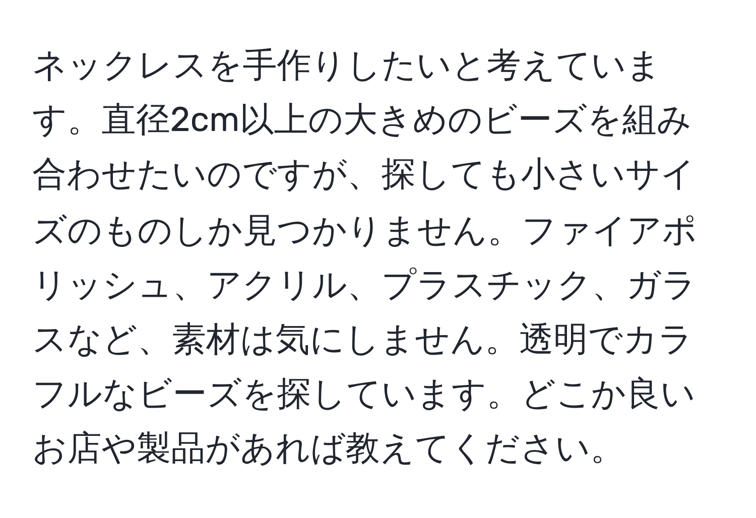 ネックレスを手作りしたいと考えています。直径2cm以上の大きめのビーズを組み合わせたいのですが、探しても小さいサイズのものしか見つかりません。ファイアポリッシュ、アクリル、プラスチック、ガラスなど、素材は気にしません。透明でカラフルなビーズを探しています。どこか良いお店や製品があれば教えてください。