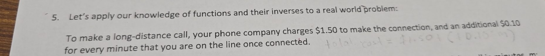 Let’s apply our knowledge of functions and their inverses to a real world problem: 
To make a long-distance call, your phone company charges $1.50 to make the connection, and an additional $0.10
for every minute that you are on the line once connected.