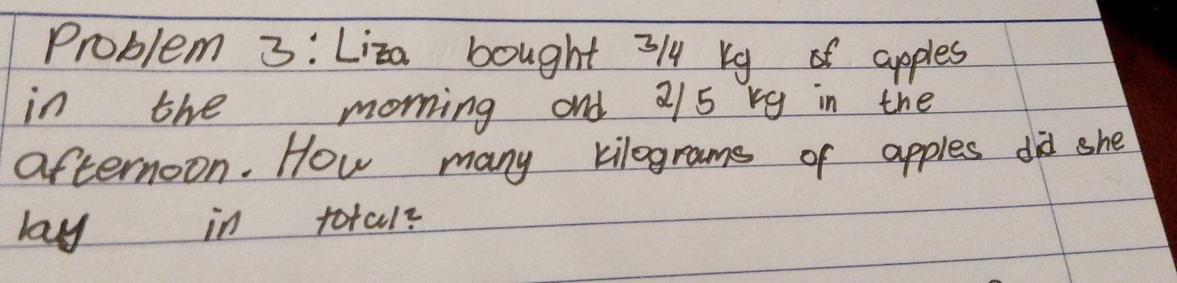 Problem 3: Liza bought 3/ bg apples 
in the morning and 2/5 rg in the 
afternoon. How many kilograms of apples did she 
lay in total?