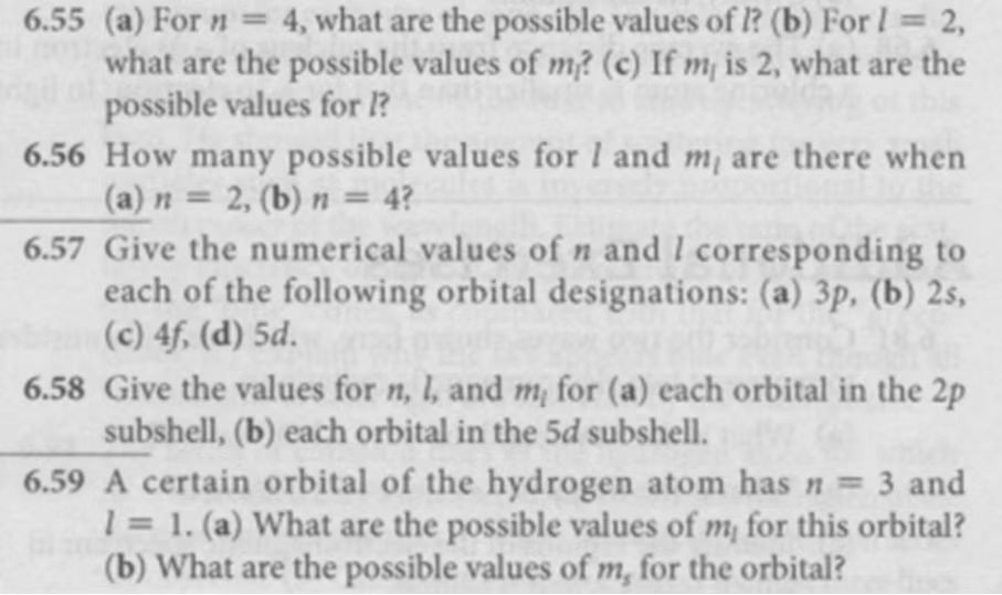 6.55 (a) For n=4 , what are the possible values of l? (b) For l=2, 
what are the possible values of m? (c) If mé is 2, what are the 
possible values for l? 
6.56 How many possible values for / and · are there when 
(a) n=2 , (b) n=4 / 
6.57 Give the numerical values of n and / corresponding to 
each of the following orbital designations: (a) 3p, (b) 2s, 
(c) 4f, (d) 5d. 
6.58 Give the values for n, l, and m_l for (a) each orbital in the 2p
subshell, (b) each orbital in the 5d subshell. 
6.59 A certain orbital of the hydrogen atom has n=3 and
l=1.(a) What are the possible values of m_1 for this orbital? 
(b) What are the possible values of m_5 for the orbital?