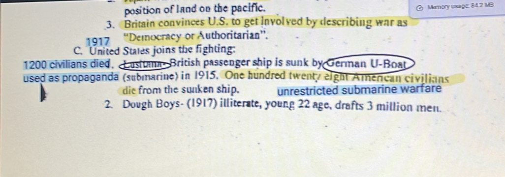 position of land on the pacific. 
Memory usage: 84.2 MB
3. Britain convinces U.S. to get involved by describing war as 
1917 “Democracy or Authoritarian”. 
C. United States joins the fighting:
1200 civilians died. Lasitana- British passenger ship is sunk by German U-Boat 
used as propaganda (submarine) in 1915. One hundred twenty eight American civilians 
die from the sunken ship. unrestricted submarine warfare 
2. Dough Boys- (1917) illiterate, young 22 age, drafts 3 million men.