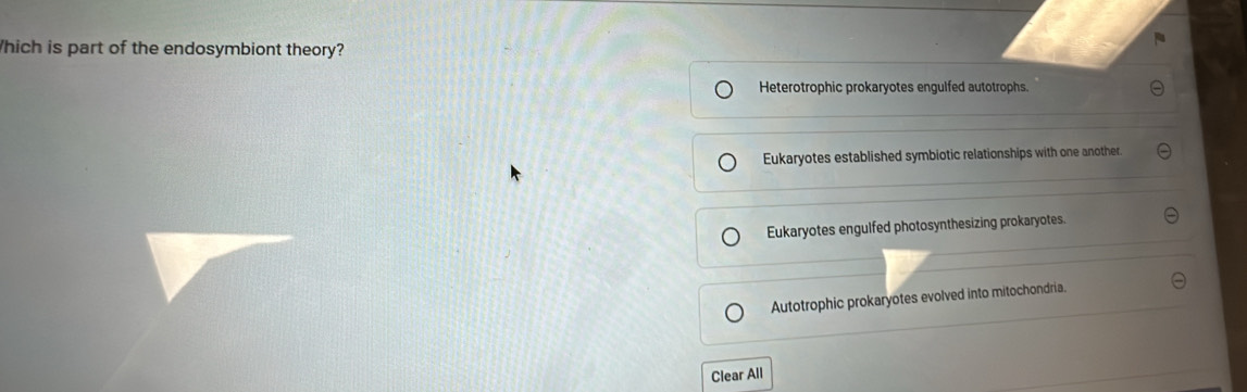 hich is part of the endosymbiont theory?
Heterotrophic prokaryotes engulfed autotrophs.
Eukaryotes established symbiotic relationships with one another.
Eukaryotes engulfed photosynthesizing prokaryotes.
Autotrophic prokaryotes evolved into mitochondria.
Clear All