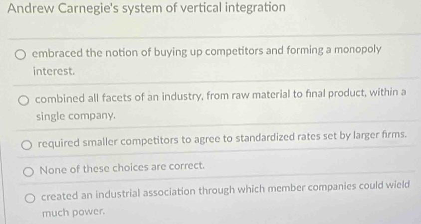 Andrew Carnegie's system of vertical integration
embraced the notion of buying up competitors and forming a monopoly
interest.
combined all facets of an industry, from raw material to final product, within a
single company.
required smaller competitors to agree to standardized rates set by larger firms.
None of these choices are correct.
created an industrial association through which member companies could wield
much power.