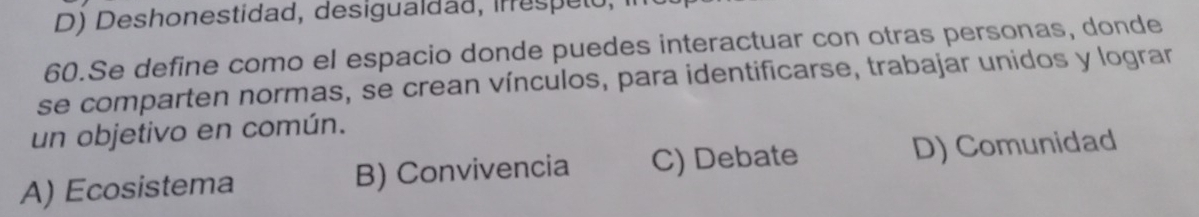 D) Deshonestidad, desigualdad, inrespeto,
60.Se define como el espacio donde puedes interactuar con otras personas, donde
se comparten normas, se crean vínculos, para identificarse, trabajar unidos y lograr
un objetivo en común.
A) Ecosistema B) Convivencia C) Debate D) Comunidad