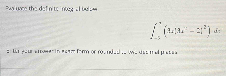 Evaluate the definite integral below.
∈t _(-3)^2(3x(3x^2-2)^2)dx
Enter your answer in exact form or rounded to two decimal places.