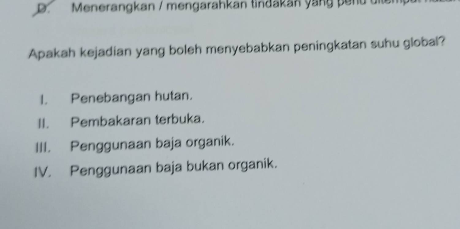 D. Menerangkan / mengarahkan tindakan yang penu uitem
Apakah kejadian yang boleh menyebabkan peningkatan suhu global?
I. Penebangan hutan.
II. Pembakaran terbuka.
III. Penggunaan baja organik.
IV. Penggunaan baja bukan organik.