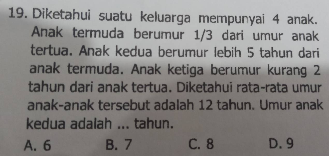 Diketahui suatu keluarga mempunyai 4 anak.
Anak termuda berumur 1/3 dari umur anak
tertua. Anak kedua berumur lebih 5 tahun dari
anak termuda. Anak ketiga berumur kurang 2
tahun dari anak tertua. Diketahui rata-rata umur
anak-anak tersebut adalah 12 tahun. Umur anak
kedua adalah ... tahun.
A. 6 B. 7 C. 8 D. 9