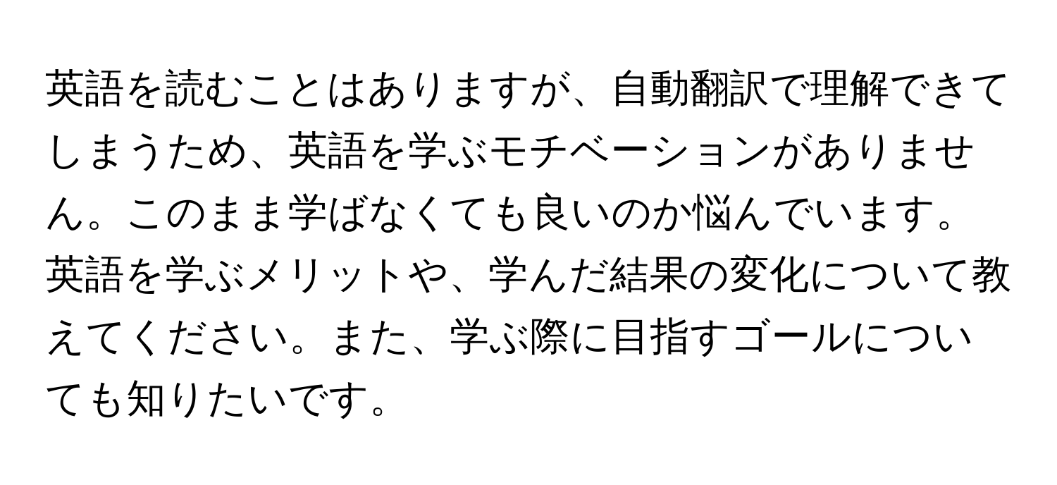 英語を読むことはありますが、自動翻訳で理解できてしまうため、英語を学ぶモチベーションがありません。このまま学ばなくても良いのか悩んでいます。英語を学ぶメリットや、学んだ結果の変化について教えてください。また、学ぶ際に目指すゴールについても知りたいです。