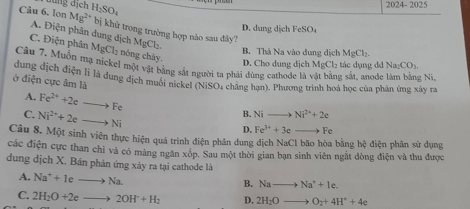 dung địch H_2SO_4
2024-2025 
Câu 6. Ion Mg^(2+) bị khử trong trường hợp nào sau đây?
D. dung dịch FeSO_4
A. Điện phân dung dịch MgCl_2.
C. Điện phân MgCl₂ nóng chảy.
B. Thả Na vào dung dịch MgCl_2.
D. Cho dung dịch MgCl_2 tác dụng dd Na_2CO_3. 
Câu 7. Muốn mạ nickel một vật bằng sắt người ta phải dùng cathode là y g sắt, anode
g Ni,
dung dịch điện li là dung dịch muối nickel (NiSO4 chẳng hạn). Phương trình hoá học của phản ứng xảy ra
ở điện cực âm là
A. Fe^(2+)+2eto Fe
C. Ni^(2+)+2eto Ni
B. Nito Ni^(2+)+2e
D. Fe^(3+)+3eto Fe
Câu 8. Một sinh viên thực hiện quá trình điện phân dung dịch NaCl bão hòa bằng hệ điện phân sử dụng
các điện cực than chì và có màng ngăn xốp. Sau một thời gian bạn sinh viên ngắt dòng điện và thu được
dung dịch X. Bán phản ứng xảy ra tại cathode là
A. Na^++1eto Na. 
B. Nato Na^++1e.
C. 2H_2O+2eto 2OH+H_2
D. 2H_2Oto O_2+4H^++4e