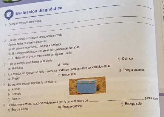 Evaluación diagnóstica
_
_
_
_
1. Define el concepto de energía.
2. Lee con atención y subraya la respuesta correcta.
Son ejemplos de energía potencial:
a) Un auto en movimiento, una presa hidráulica.
b) Una moto estacionada, una presa con compuertas cerradas.
c) El aleteo de un ave, el movimiento del agua en un río.
c) Quimica
3. Tipo de energía cuya fuente es el viento:
a) Hidráulica b) Eólica
c) Energia potencial
4. Los estados de agregación de la materia se modifican principalmente por cambios en la:
a) Presión b) Temperatura
5. La siguiente imagen representa un sistema
a) Aislado
b) Cerrado
c) Abierto _para realizar
6. La fotosintesis es una reacción endotérmica, por lo tanto, requiere de
a) Energia eólica b) Energia cinética c) Energia solar