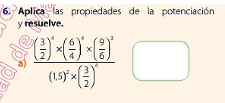 Aplica las propiedades de la potenciación 
y resuelve. 
a 
a) frac ( 3/2 )^4* ( 6/4 )^4* ( 9/6 )^3(15)^2* ( 3/2 )^2