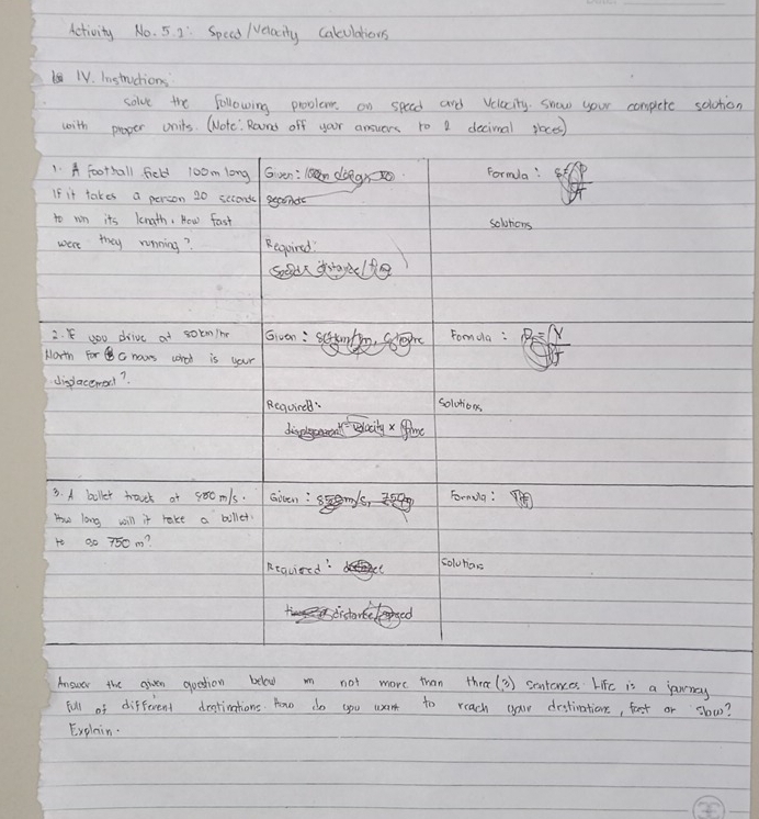 Aetivity No. 5. 2: Specd /elacily Calculations 
TV. Instructions 
solve the following proolem on speed and velocity snow your complete solotion 
with proper units. Wote: Roond off your answers ro 1 decinal skoces) 
1. A football field 10om long G en: ln dǒeg×o Formla! 
If it takes a person 20 sccont 
to wn its length. How fast solvtions 
were they running? Requird! 
socd dtayeldg 
2. K you drive at solm/he Givan : m Fomola : B= Y
North For c haws corod is your 
dispacewerl? 
Requirel: 
solotions 
baily x ffime 
3. A biller travct at soomls.Gicen : Formula : 
How long will it take a bullet. 
1o a0 750 m? 
Required colvhos 
Anower the aiven quetion below n not more than thre( 3 ) sentences Life is a jannay 
full of different destinations. How do you want to reach yau destiation, fast or slow? 
Explain.