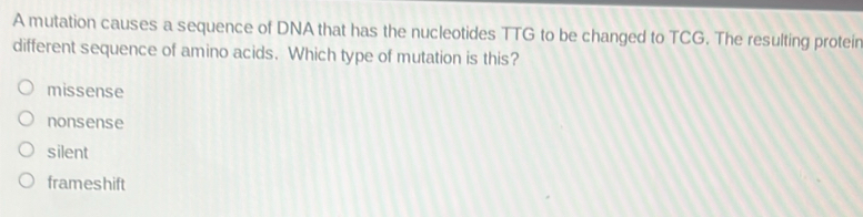 A mutation causes a sequence of DNA that has the nucleotides TTG to be changed to TCG. The resulting proteir
different sequence of amino acids. Which type of mutation is this?
missense
nonsense
silent
frameshift