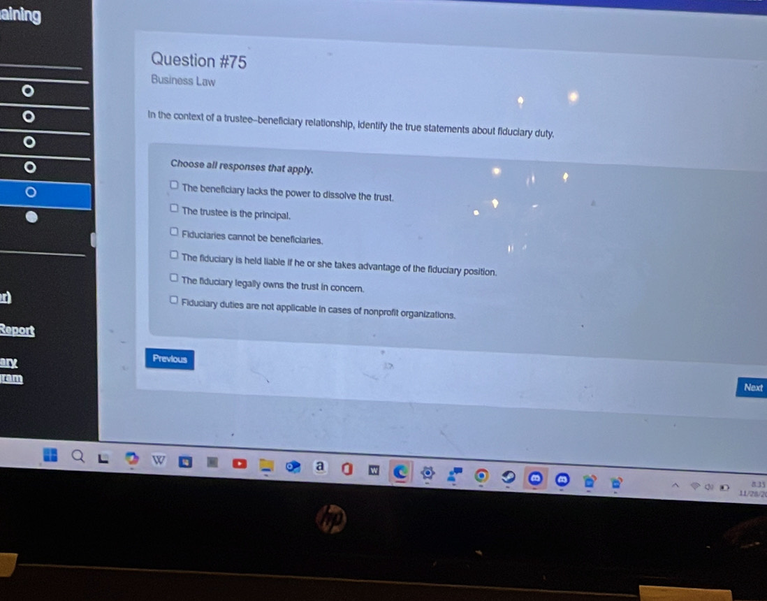 aining
Question #75
Business Law
In the context of a trustee--beneficiary relationship, identify the true statements about fiduciary duty.
Choose all responses that apply.
The beneficiary lacks the power to dissolve the trust.
The trustee is the principal.
Fiduciaries cannot be beneficiaries.
The fiduciary is held liable if he or she takes advantage of the fiduciary position.
The fiduciary legally owns the trust in concer.
Fiduciary duties are not applicable in cases of nonprofit organizations.
Report
ary
Previous
ram Next
8 35
1/21/2