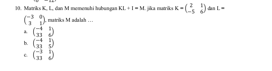 Matriks K, L, dan M memenuhi hubungan KL+I=M. jika matriks K=beginpmatrix 2&1 -5&6endpmatrix dan L=
beginpmatrix -3&0 3&1endpmatrix , matriks M adalah …
a. beginpmatrix -4&1 33&6endpmatrix
b. beginpmatrix -4&1 33&5endpmatrix
C. beginpmatrix -3&1 33&6endpmatrix